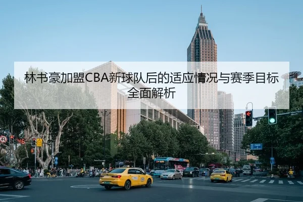 林书豪加盟CBA新球队后的适应情况与赛季目标全面解析