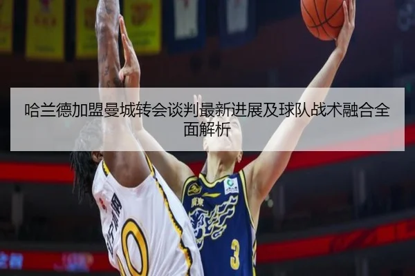 哈兰德加盟曼城转会谈判最新进展及球队战术融合全面解析